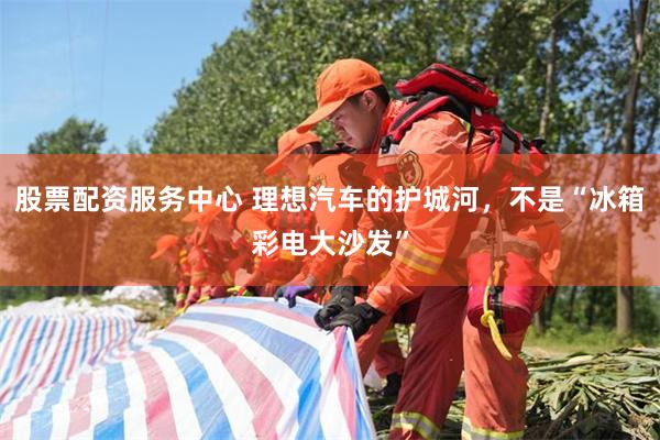 股票配资服务中心 理想汽车的护城河，不是“冰箱彩电大沙发”