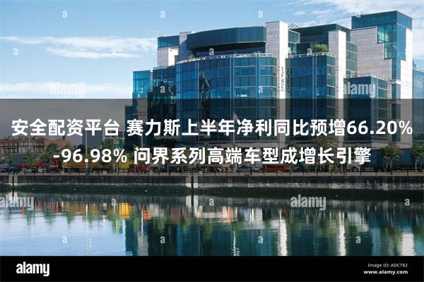 安全配资平台 赛力斯上半年净利同比预增66.20%-96.98% 问界系列高端车型成增长引擎
