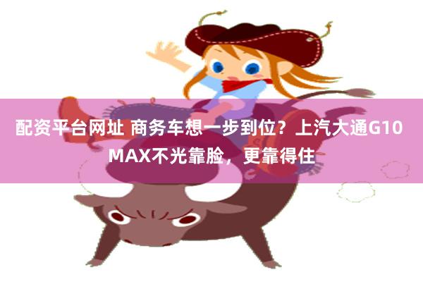 配资平台网址 商务车想一步到位？上汽大通G10 MAX不光靠脸，更靠得住