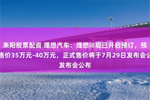 耒阳股票配资 理想汽车：理想i8现已开启预订，预计售价35万元-40万元，正式售价将于7月29日发布会公布