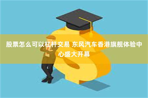 股票怎么可以杠杆交易 东风汽车香港旗舰体验中心盛大开幕