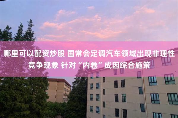 哪里可以配资炒股 国常会定调汽车领域出现非理性竞争现象 针对“内卷”成因综合施策