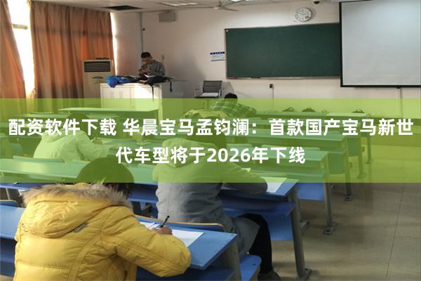 配资软件下载 华晨宝马孟钧澜：首款国产宝马新世代车型将于2026年下线