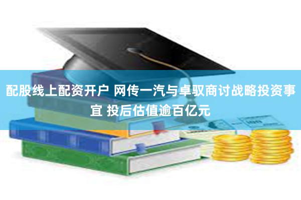 配股线上配资开户 网传一汽与卓驭商讨战略投资事宜 投后估值逾百亿元