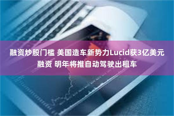 融资炒股门槛 美国造车新势力Lucid获3亿美元融资 明年将推自动驾驶出租车