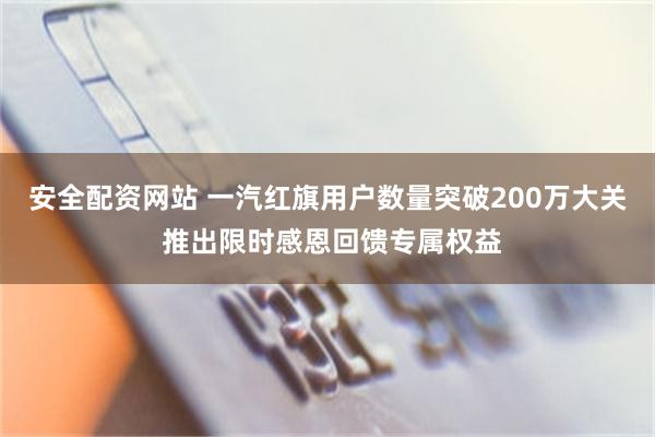 安全配资网站 一汽红旗用户数量突破200万大关 推出限时感恩回馈专属权益