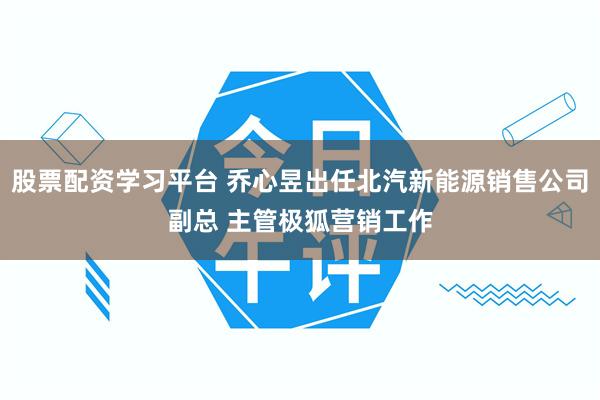 股票配资学习平台 乔心昱出任北汽新能源销售公司副总 主管极狐营销工作