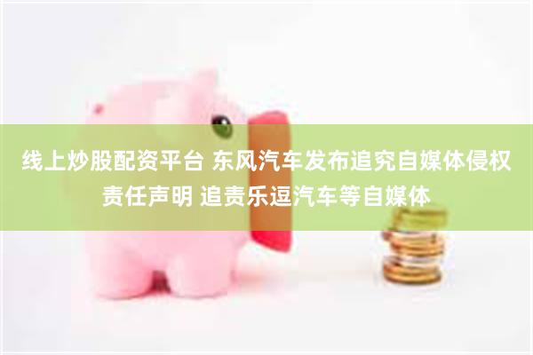 线上炒股配资平台 东风汽车发布追究自媒体侵权责任声明 追责乐逗汽车等自媒体