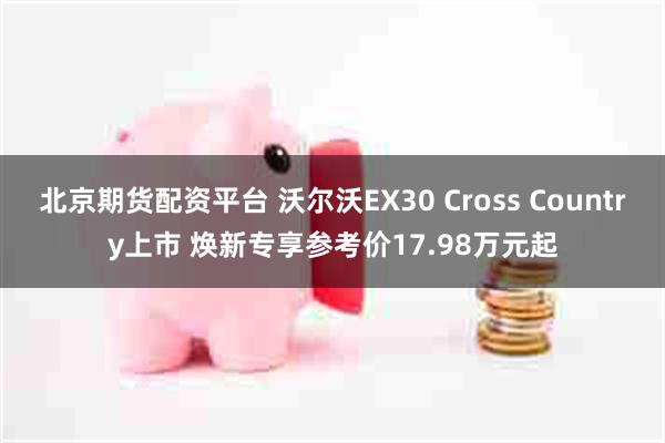 北京期货配资平台 沃尔沃EX30 Cross Country上市 焕新专享参考价17.98万元起