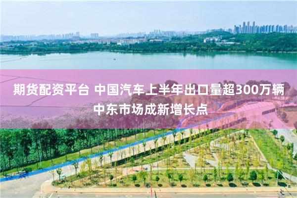 期货配资平台 中国汽车上半年出口量超300万辆 中东市场成新增长点