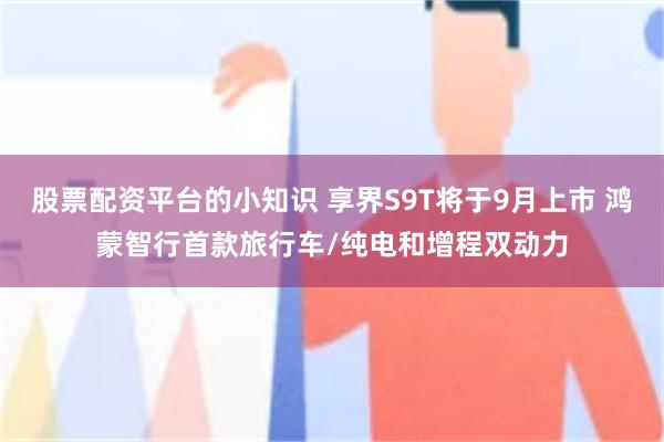 股票配资平台的小知识 享界S9T将于9月上市 鸿蒙智行首款旅行车/纯电和增程双动力