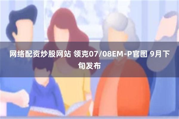 网络配资炒股网站 领克07/08EM-P官图 9月下旬发布