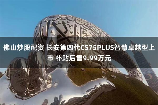 佛山炒股配资 长安第四代CS75PLUS智慧卓越型上市 补贴后售9.99万元
