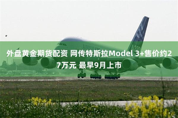 外盘黄金期货配资 网传特斯拉Model 3+售价约27万元 最早9月上市
