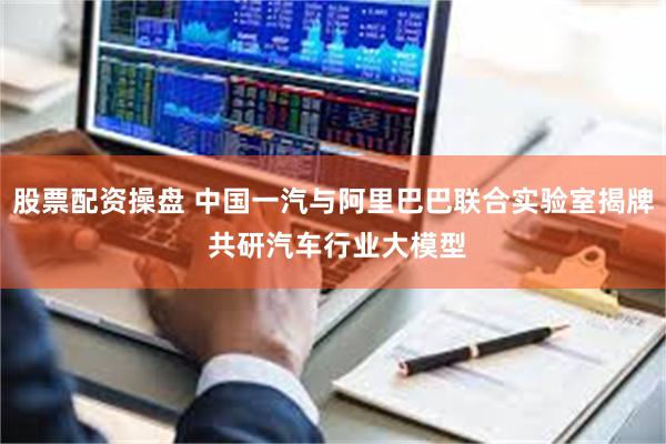 股票配资操盘 中国一汽与阿里巴巴联合实验室揭牌 共研汽车行业大模型