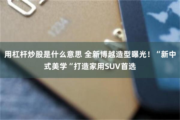 用杠杆炒股是什么意思 全新博越造型曝光！“新中式美学“打造家用SUV首选