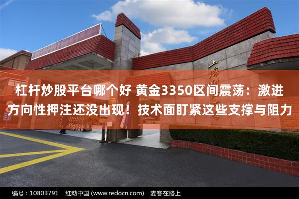 杠杆炒股平台哪个好 黄金3350区间震荡：激进方向性押注还没出现！技术面盯紧这些支撑与阻力