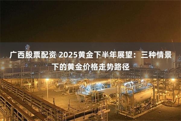 广西股票配资 2025黄金下半年展望：三种情景下的黄金价格走势路径