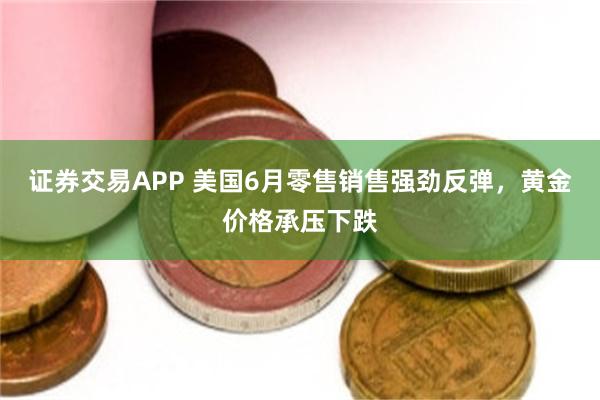 证券交易APP 美国6月零售销售强劲反弹，黄金价格承压下跌
