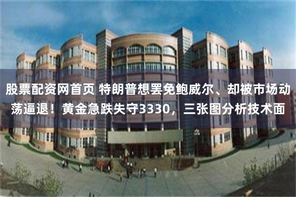 股票配资网首页 特朗普想罢免鲍威尔、却被市场动荡逼退！黄金急跌失守3330，三张图分析技术面