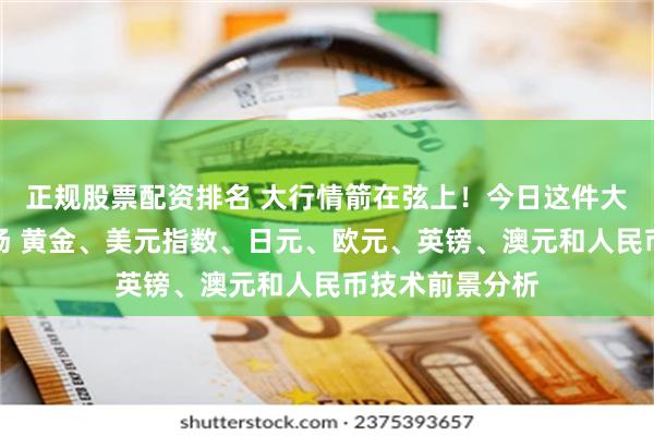 正规股票配资排名 大行情箭在弦上！今日这件大事势必撼动市场 黄金、美元指数、日元、欧元、英镑、澳元和人民币技术前景分析