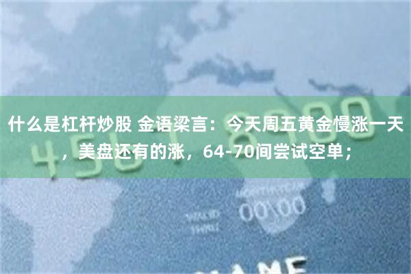 什么是杠杆炒股 金语梁言:今天周五黄金慢涨一天,美盘还有的涨,64-70间尝试空单;