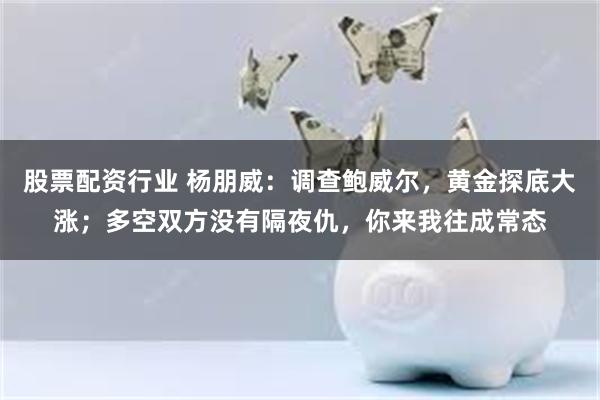 股票配资行业 杨朋威：调查鲍威尔，黄金探底大涨；多空双方没有隔夜仇，你来我往成常态