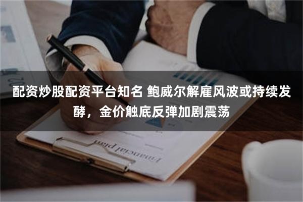 配资炒股配资平台知名 鲍威尔解雇风波或持续发酵，金价触底反弹加剧震荡