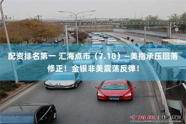 配资排名第一 汇海点市（7.18）—美指承压回落修正！金银非美震荡反弹！