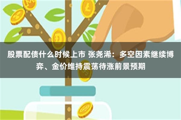 股票配债什么时候上市 张尧浠：多空因素继续博弈、金价维持震荡待涨前景预期