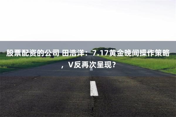 股票配资的公司 田浩洋：7.17黄金晚间操作策略，V反再次呈现？