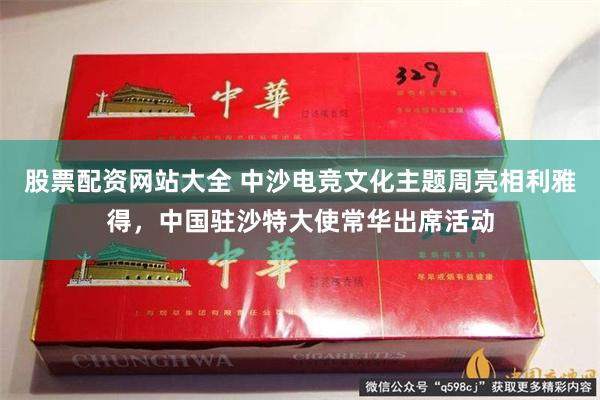 股票配资网站大全 中沙电竞文化主题周亮相利雅得，中国驻沙特大使常华出席活动