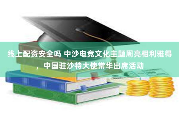 线上配资安全吗 中沙电竞文化主题周亮相利雅得，中国驻沙特大使常华出席活动