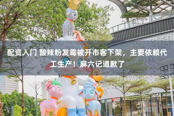 配资入门 酸辣粉发霉被开市客下架，主要依赖代工生产！麻六记道歉了