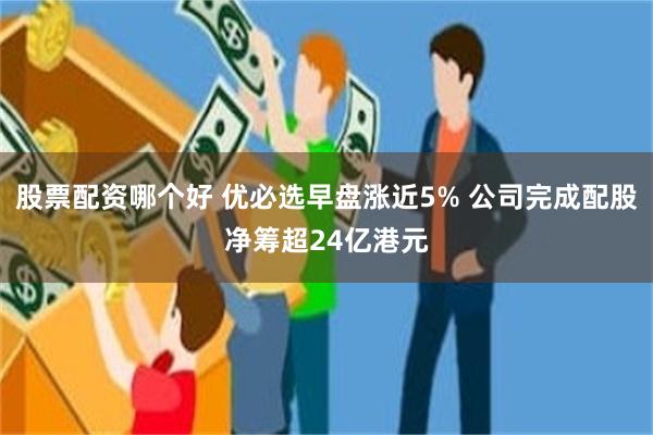 股票配资哪个好 优必选早盘涨近5% 公司完成配股净筹超24亿港元