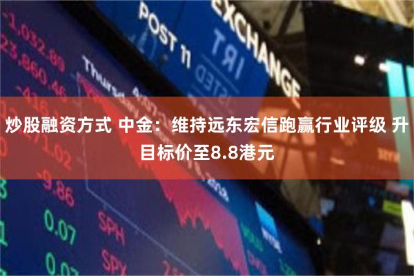 炒股融资方式 中金：维持远东宏信跑赢行业评级 升目标价至8.8港元