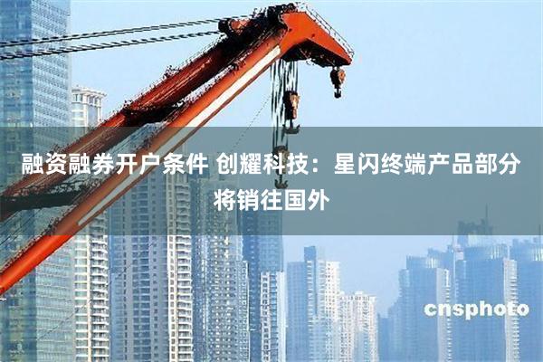 融资融券开户条件 创耀科技：星闪终端产品部分将销往国外