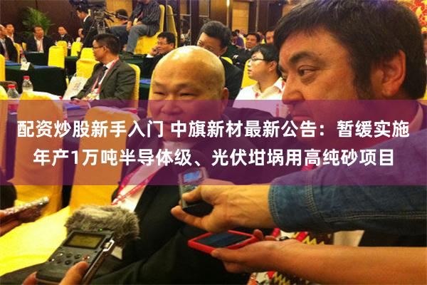 配资炒股新手入门 中旗新材最新公告：暂缓实施年产1万吨半导体级、光伏坩埚用高纯砂项目