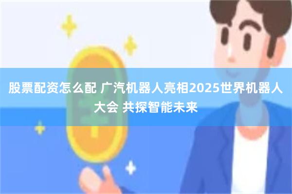 股票配资怎么配 广汽机器人亮相2025世界机器人大会 共探智能未来