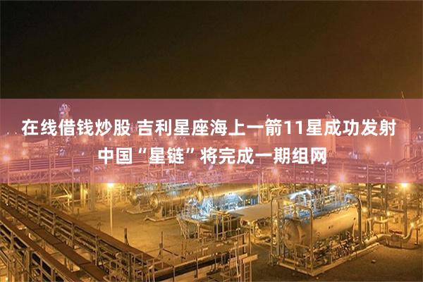 在线借钱炒股 吉利星座海上一箭11星成功发射 中国“星链”将完成一期组网