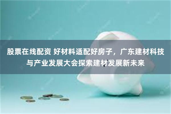 股票在线配资 好材料适配好房子，广东建材科技与产业发展大会探索建材发展新未来