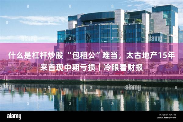 什么是杠杆炒股 “包租公”难当，太古地产15年来首现中期亏损｜冷眼看财报