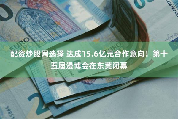 配资炒股网选择 达成15.6亿元合作意向！第十五届漫博会在东莞闭幕