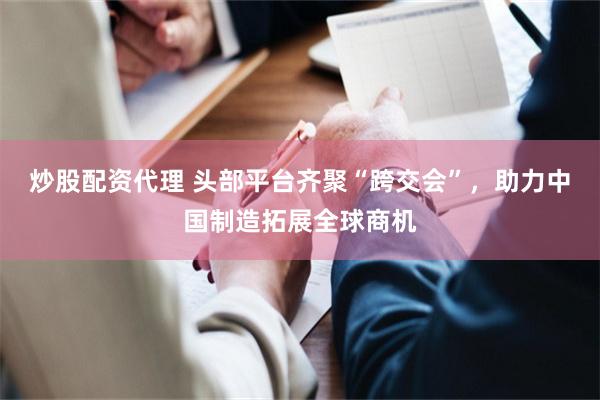 炒股配资代理 头部平台齐聚“跨交会”，助力中国制造拓展全球商机