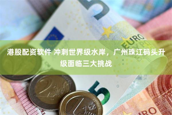 港股配资软件 冲刺世界级水岸，广州珠江码头升级面临三大挑战