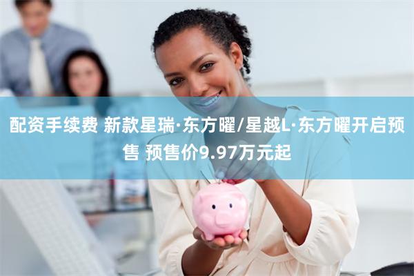 配资手续费 新款星瑞·东方曜/星越L·东方曜开启预售 预售价9.97万元起