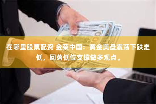 在哪里股票配资 金荣中国：黄金美盘震荡下跌走低，回落低位支撑做多观点。