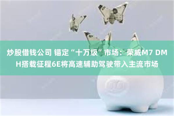 炒股借钱公司 锚定“十万级”市场：荣威M7 DMH搭载征程6E将高速辅助驾驶带入主流市场