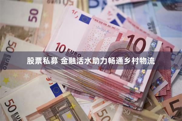 股票私募 金融活水助力畅通乡村物流