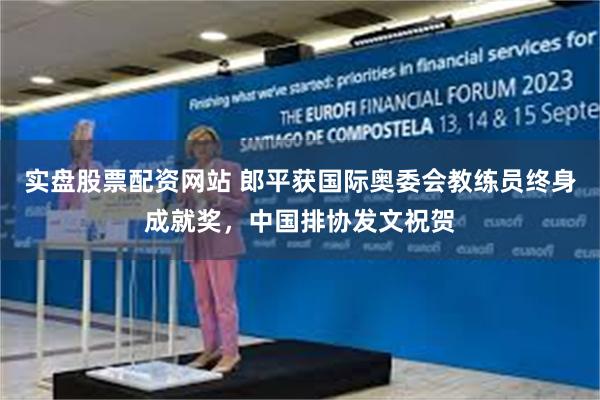 实盘股票配资网站 郎平获国际奥委会教练员终身成就奖，中国排协发文祝贺